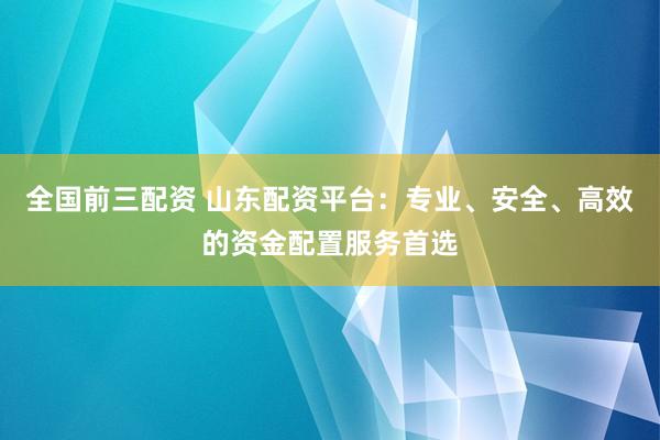全国前三配资 山东配资平台：专业、安全、高效的资金配置服务首选