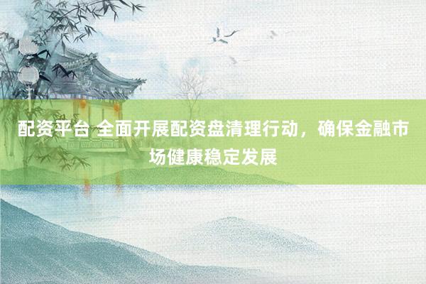 配资平台 全面开展配资盘清理行动，确保金融市场健康稳定发展