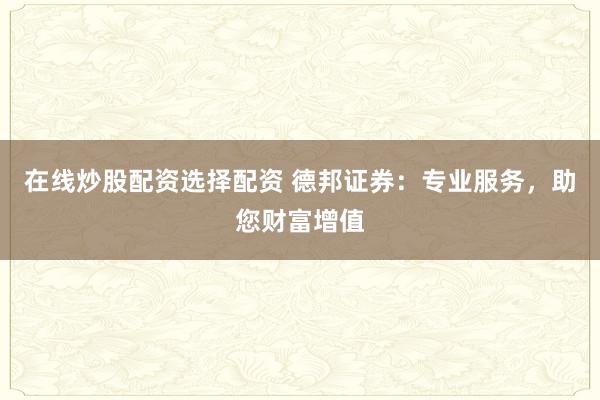在线炒股配资选择配资 德邦证券：专业服务，助您财富增值