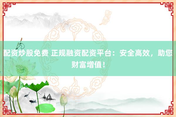 配资炒股免费 正规融资配资平台：安全高效，助您财富增值！