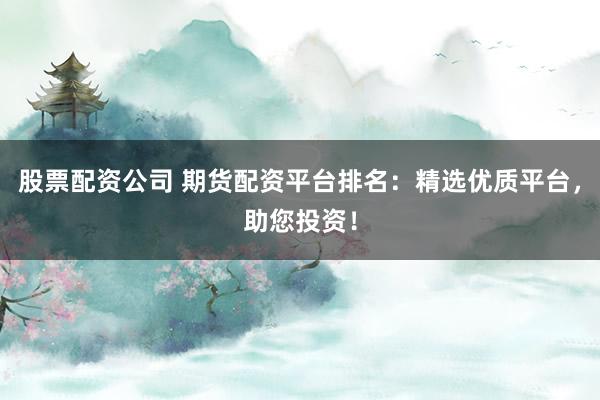 股票配资公司 期货配资平台排名：精选优质平台，助您投资！
