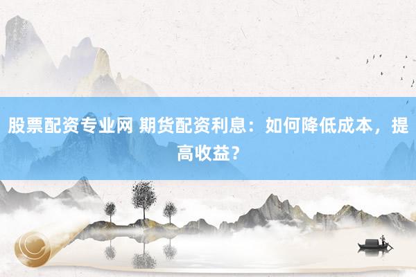 股票配资专业网 期货配资利息：如何降低成本，提高收益？