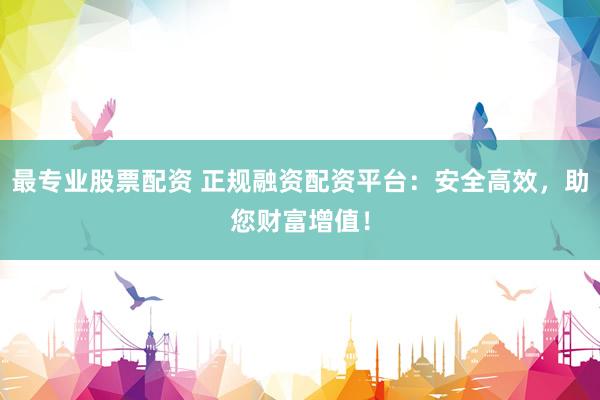 最专业股票配资 正规融资配资平台：安全高效，助您财富增值！
