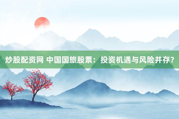 炒股配资网 中国国旅股票：投资机遇与风险并存？