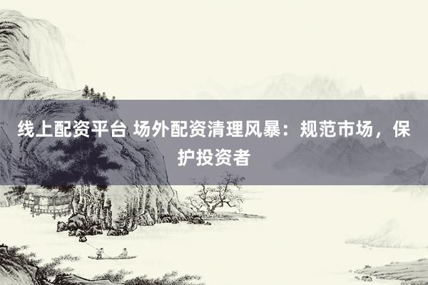 线上配资平台 场外配资清理风暴：规范市场，保护投资者