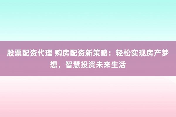 股票配资代理 购房配资新策略：轻松实现房产梦想，智慧投资未来生活