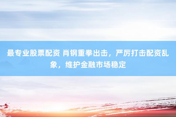 最专业股票配资 肖钢重拳出击，严厉打击配资乱象，维护金融市场稳定