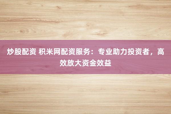 炒股配资 积米网配资服务：专业助力投资者，高效放大资金效益
