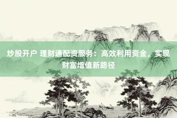 炒股开户 理财通配资服务：高效利用资金，实现财富增值新路径