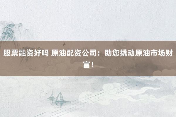 股票融资好吗 原油配资公司：助您撬动原油市场财富！