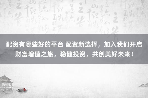 配资有哪些好的平台 配资新选择，加入我们开启财富增值之旅，稳健投资，共创美好未来！