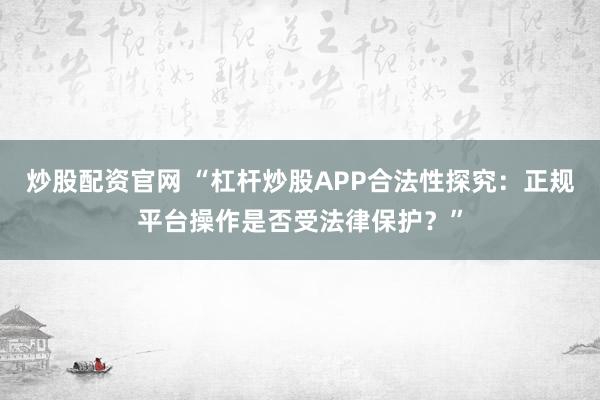 炒股配资官网 “杠杆炒股APP合法性探究：正规平台操作是否受法律保护？”