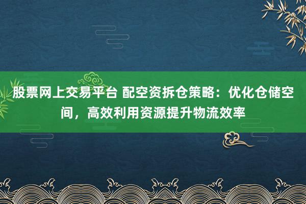 股票网上交易平台 配空资拆仓策略：优化仓储空间，高效利用资源提升物流效率