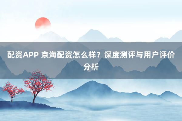 配资APP 京海配资怎么样？深度测评与用户评价分析