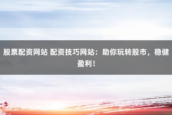 股票配资网站 配资技巧网站：助你玩转股市，稳健盈利！