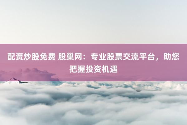 配资炒股免费 股巢网：专业股票交流平台，助您把握投资机遇
