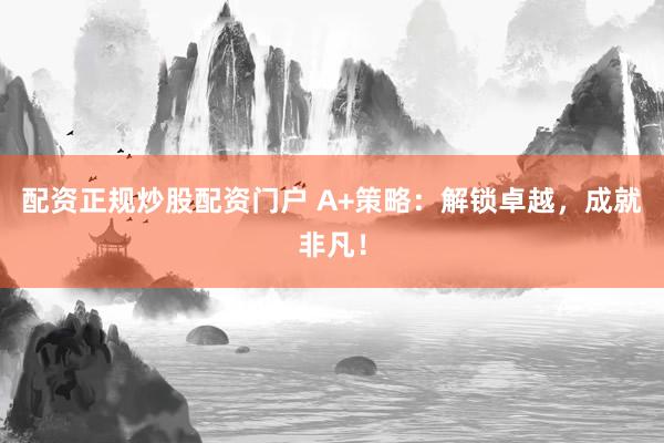 配资正规炒股配资门户 A+策略：解锁卓越，成就非凡！