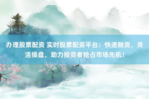 办理股票配资 实时股票配资平台：快速融资，灵活操盘，助力投资者抢占市场先机！