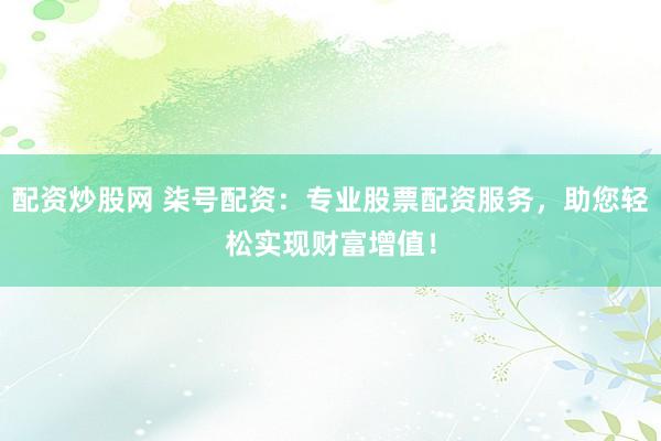 配资炒股网 柒号配资：专业股票配资服务，助您轻松实现财富增值！
