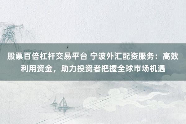 股票百倍杠杆交易平台 宁波外汇配资服务：高效利用资金，助力投资者把握全球市场机遇