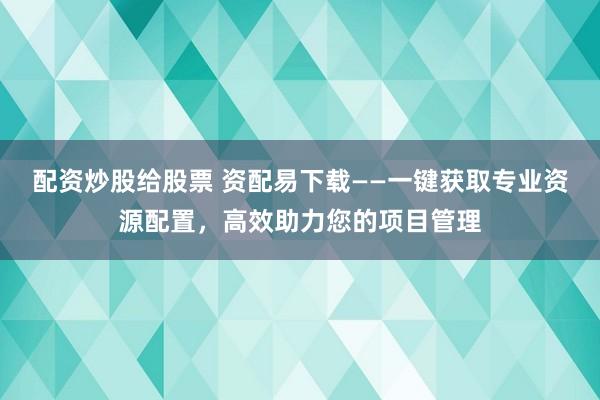 配资炒股给股票 资配易下载——一键获取专业资源配置，高效助力您的项目管理