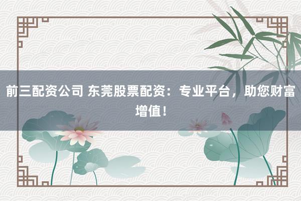 前三配资公司 东莞股票配资：专业平台，助您财富增值！