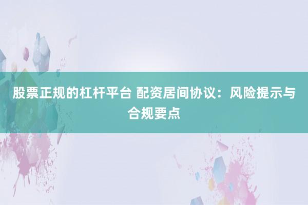 股票正规的杠杆平台 配资居间协议：风险提示与合规要点