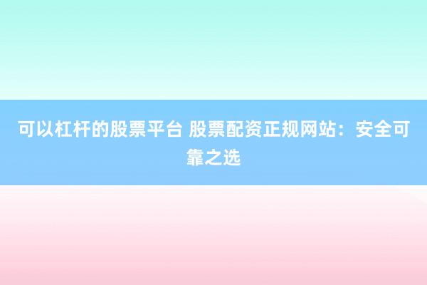 可以杠杆的股票平台 股票配资正规网站：安全可靠之选
