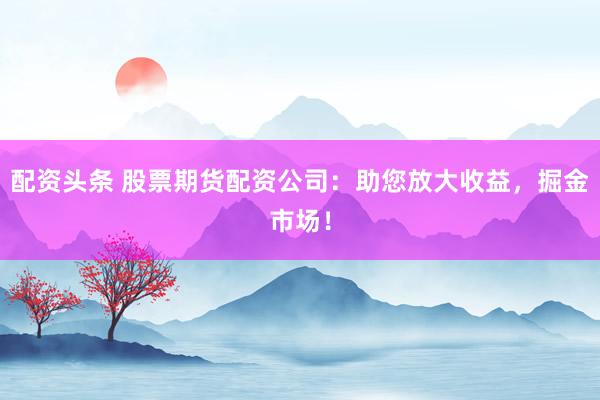 配资头条 股票期货配资公司：助您放大收益，掘金市场！