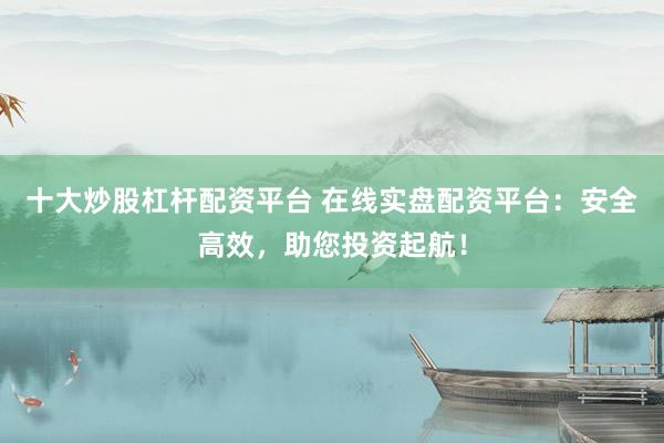 十大炒股杠杆配资平台 在线实盘配资平台：安全高效，助您投资起航！