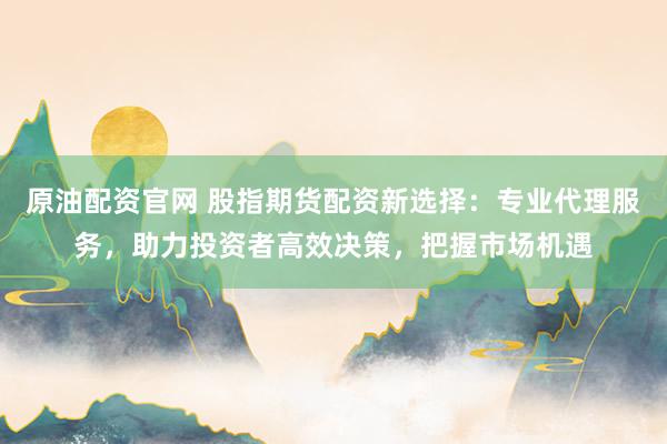 原油配资官网 股指期货配资新选择：专业代理服务，助力投资者高效决策，把握市场机遇
