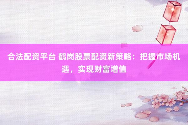 合法配资平台 鹤岗股票配资新策略：把握市场机遇，实现财富增值