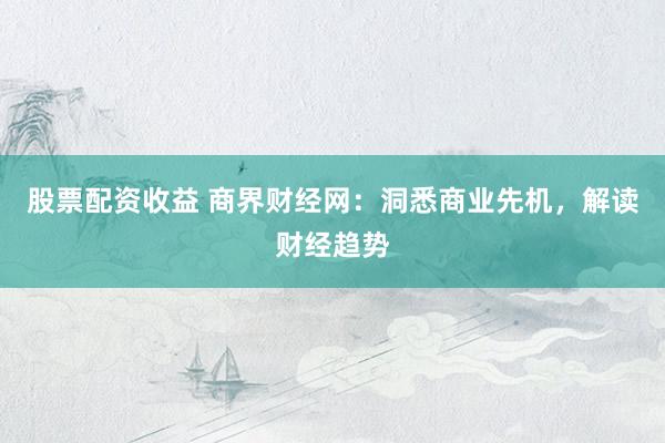股票配资收益 商界财经网：洞悉商业先机，解读财经趋势