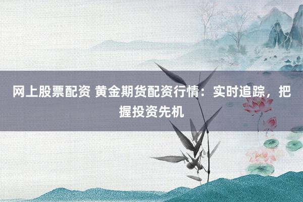 网上股票配资 黄金期货配资行情：实时追踪，把握投资先机