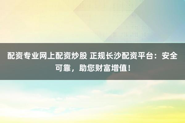 配资专业网上配资炒股 正规长沙配资平台：安全可靠，助您财富增值！