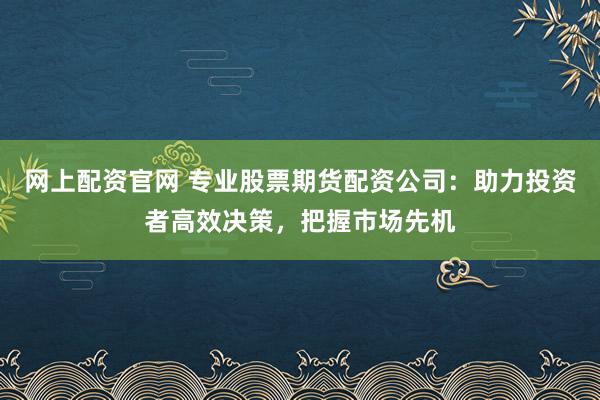 网上配资官网 专业股票期货配资公司：助力投资者高效决策，把握市场先机