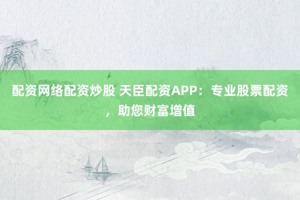 配资网络配资炒股 天臣配资APP：专业股票配资，助您财富增值