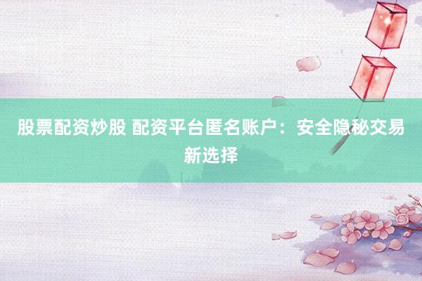 股票配资炒股 配资平台匿名账户：安全隐秘交易新选择