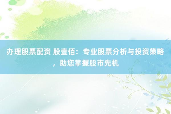 办理股票配资 股壹佰：专业股票分析与投资策略，助您掌握股市先机