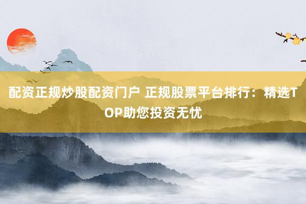 配资正规炒股配资门户 正规股票平台排行：精选TOP助您投资无忧