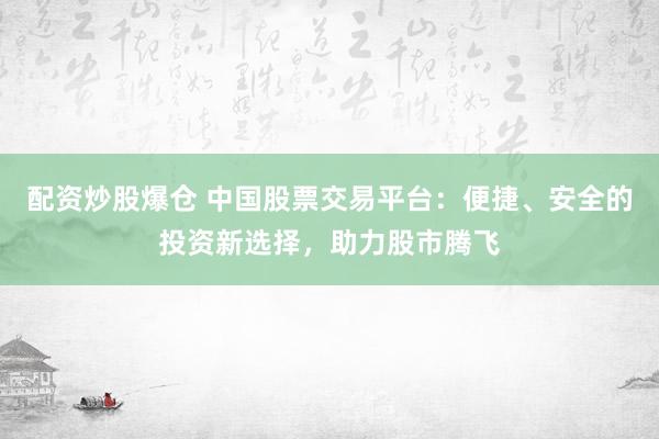 配资炒股爆仓 中国股票交易平台：便捷、安全的投资新选择，助力股市腾飞