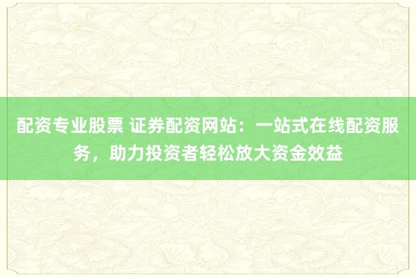 配资专业股票 证券配资网站：一站式在线配资服务，助力投资者轻松放大资金效益