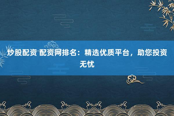 炒股配资 配资网排名：精选优质平台，助您投资无忧