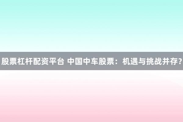 股票杠杆配资平台 中国中车股票：机遇与挑战并存？