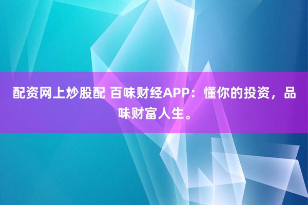 配资网上炒股配 百味财经APP：懂你的投资，品味财富人生。