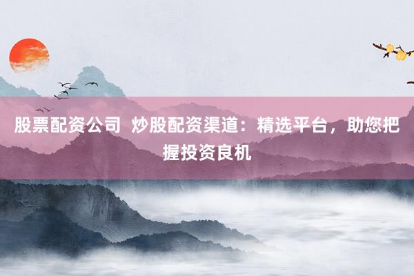 股票配资公司  炒股配资渠道：精选平台，助您把握投资良机