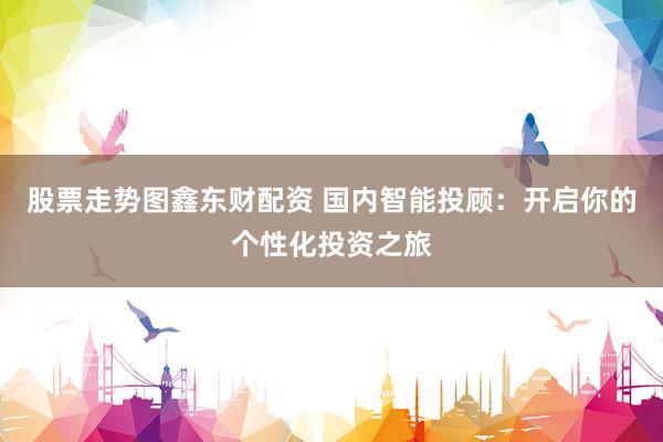 股票走势图鑫东财配资 国内智能投顾：开启你的个性化投资之旅