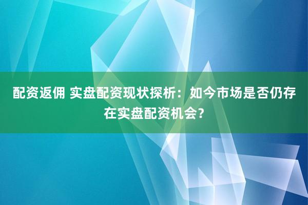 配资返佣 实盘配资现状探析：如今市场是否仍存在实盘配资机会？