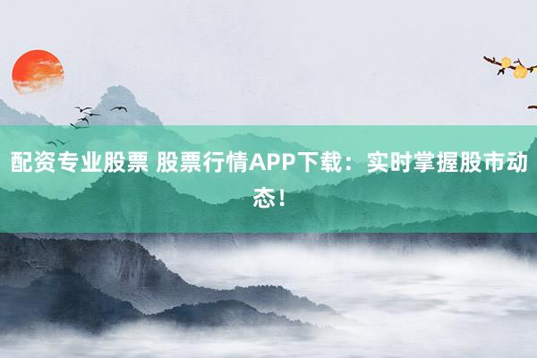 配资专业股票 股票行情APP下载：实时掌握股市动态！