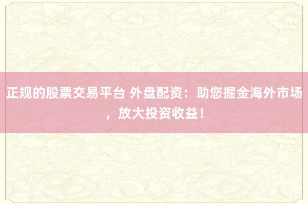 正规的股票交易平台 外盘配资：助您掘金海外市场，放大投资收益！